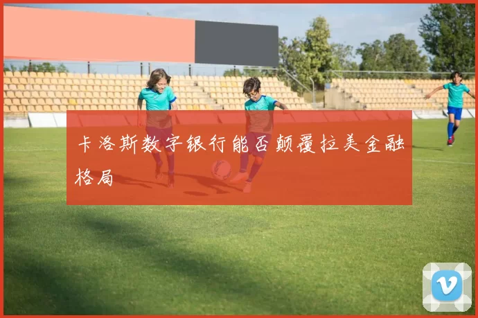 卡洛斯数字银行能否颠覆拉美金融格局