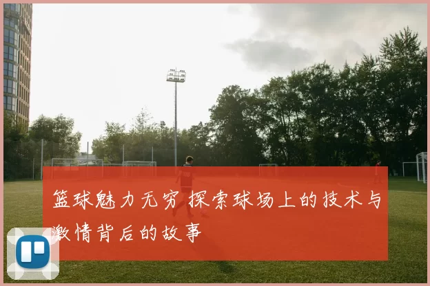 篮球魅力无穷 探索球场上的技术与激情背后的故事