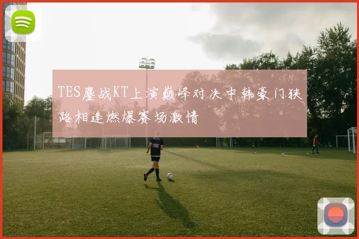 TES鏖战KT上演巅峰对决中韩豪门狭路相逢燃爆赛场激情