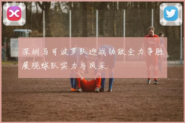 深圳马可波罗队迎战劲敌全力争胜展现球队实力与风采