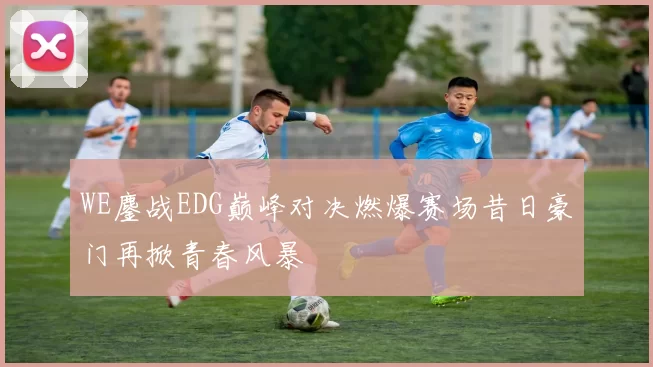 WE鏖战EDG巅峰对决燃爆赛场昔日豪门再掀青春风暴