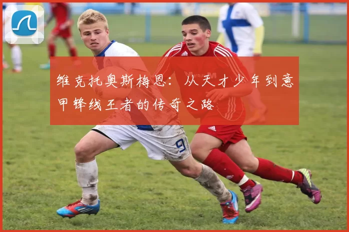 维克托奥斯梅恩：从天才少年到意甲锋线王者的传奇之路