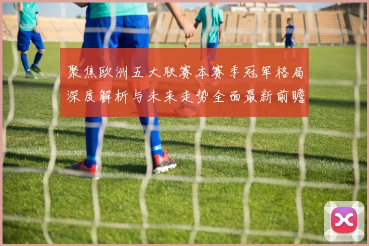 聚焦欧洲五大联赛本赛季冠军格局深度解析与未来走势全面最新前瞻