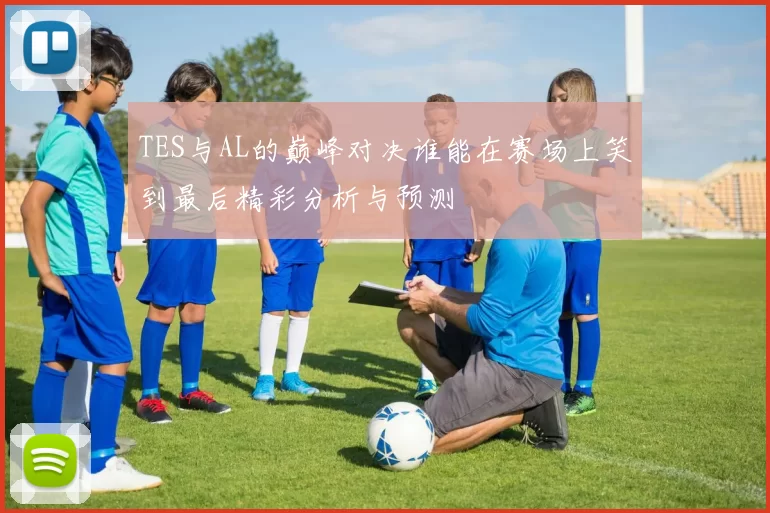 TES与AL的巅峰对决谁能在赛场上笑到最后精彩分析与预测