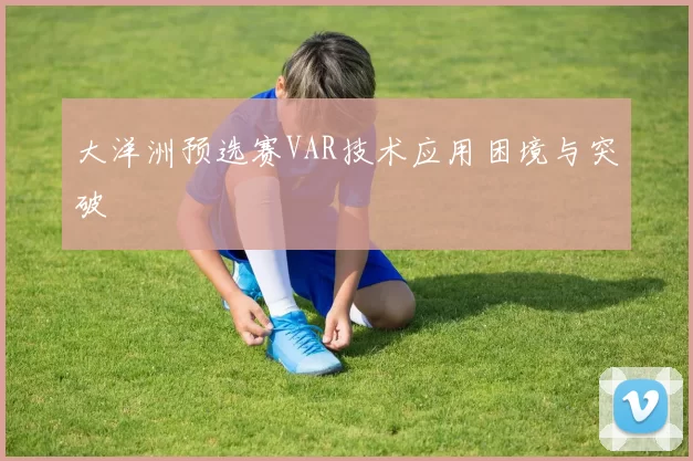 大洋洲预选赛VAR技术应用困境与突破