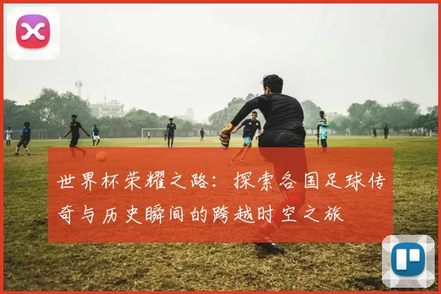 世界杯荣耀之路：探索各国足球传奇与历史瞬间的跨越时空之旅
