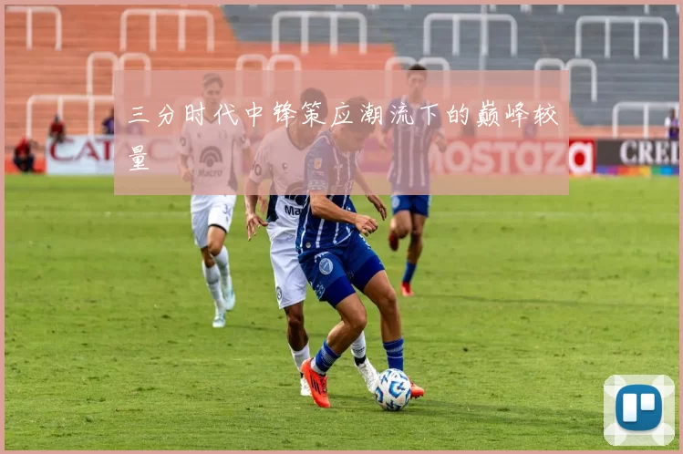 三分时代中锋策应潮流下的巅峰较量