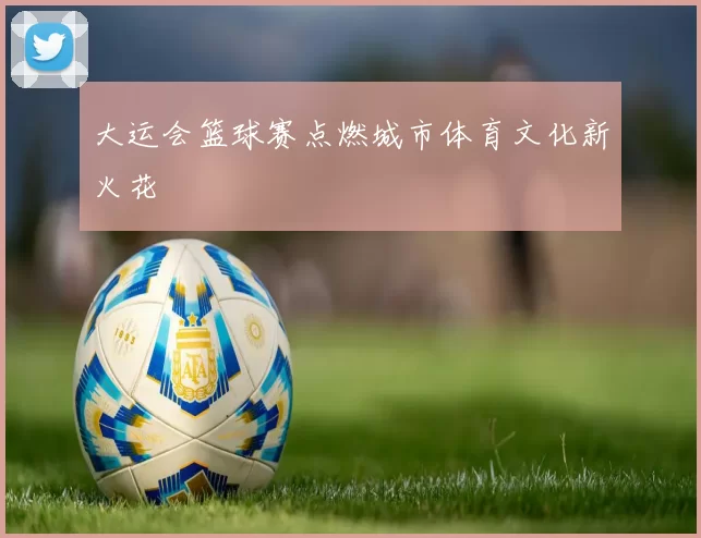 大运会篮球赛点燃城市体育文化新火花