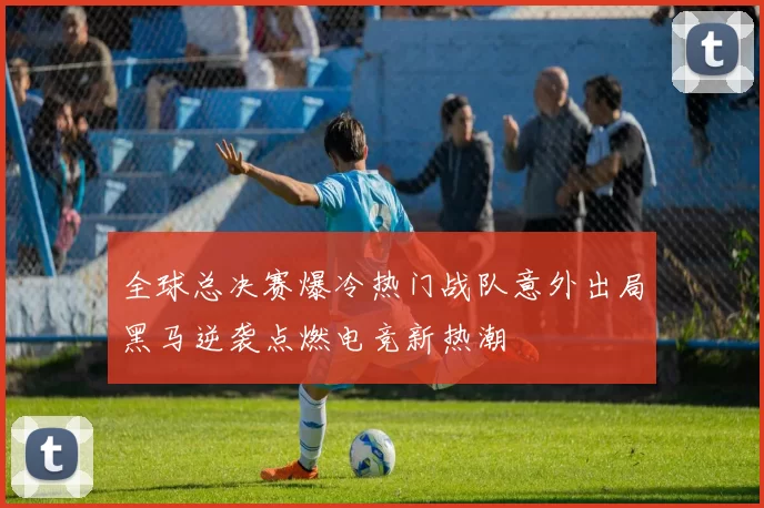 全球总决赛爆冷热门战队意外出局黑马逆袭点燃电竞新热潮