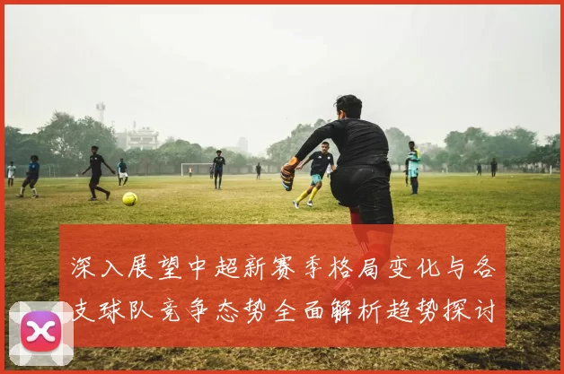 深入展望中超新赛季格局变化与各支球队竞争态势全面解析趋势探讨