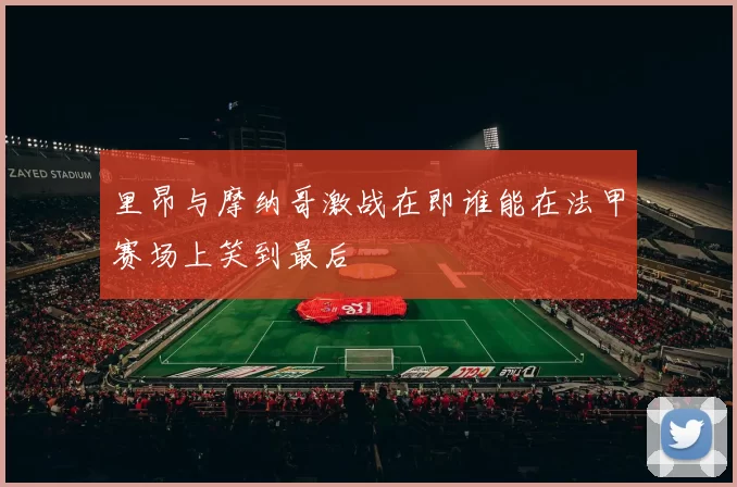 里昂与摩纳哥激战在即谁能在法甲赛场上笑到最后
